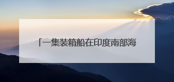 一集装箱船在印度南部海域沉没，印度国防部发声