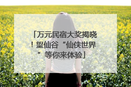 万元民宿大奖揭晓！望仙谷“仙侠世界”等你来体验