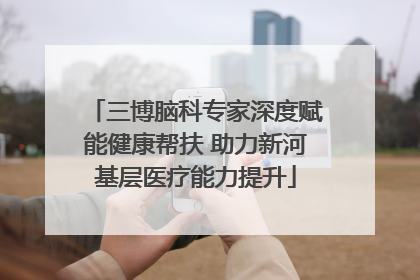 三博脑科专家深度赋能健康帮扶 助力新河基层医疗能力提升