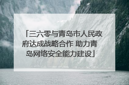 三六零与青岛市人民政府达成战略合作 助力青岛网络安全能力建设