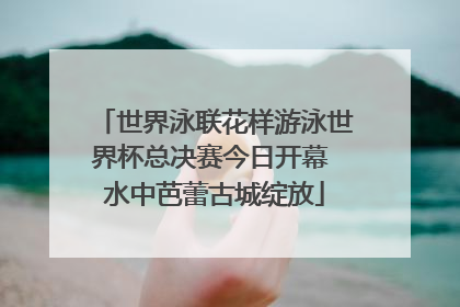 世界泳联花样游泳世界杯总决赛今日开幕 水中芭蕾古城绽放