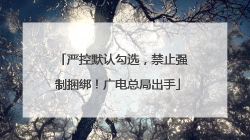 严控默认勾选，禁止强制捆绑！广电总局出手