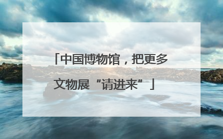 中国博物馆，把更多文物展“请进来”