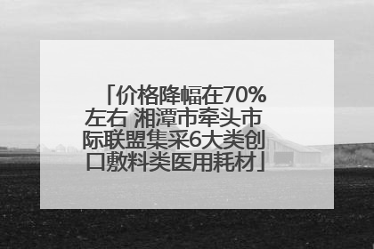 价格降幅在70%左右 湘潭市牵头市际联盟集采6大类创口敷料类医用耗材