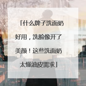 什么牌子洗面奶好用，洗脸像开了美颜！这些洗面奶太懂油皮需求