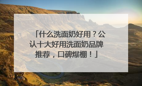 什么洗面奶好用？公认十大好用洗面奶品牌推荐，口碑爆棚！