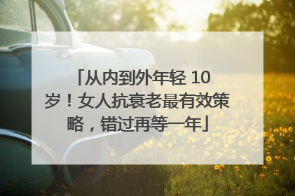 从内到外年轻 10 岁！女人抗衰老最有效策略，错过再等一年