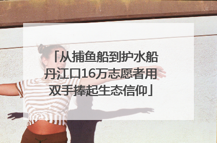 从捕鱼船到护水船 丹江口16万志愿者用双手捧起生态信仰