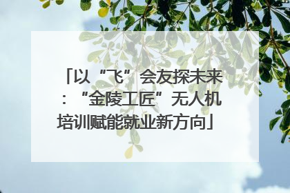 以“飞”会友探未来：“金陵工匠”无人机培训赋能就业新方向