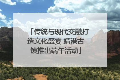 传统与现代交融打造文化盛宴 靖港古镇推出端午活动