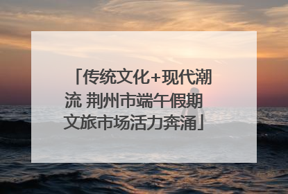 传统文化+现代潮流 荆州市端午假期文旅市场活力奔涌