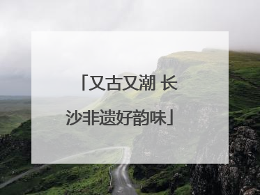 又古又潮 长沙非遗好韵味