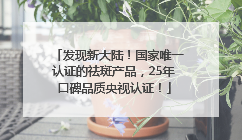 发现新大陆！国家唯一认证的祛斑产品，25年口碑品质央视认证！