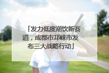 发力低度潮饮新赛道，成都市邛崃市发布三大战略行动