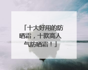十大好用的防晒霜，十款高人气防晒霜！