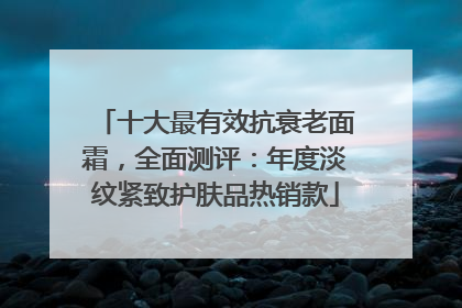 十大最有效抗衰老面霜，全面测评：年度淡纹紧致护肤品热销款