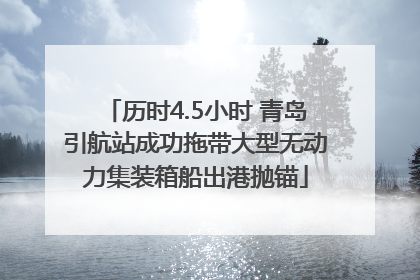 历时4.5小时 青岛引航站成功拖带大型无动力集装箱船出港抛锚