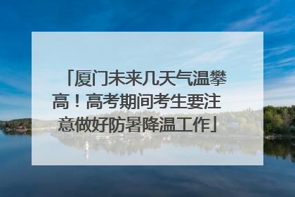 厦门未来几天气温攀高！高考期间考生要注意做好防暑降温工作