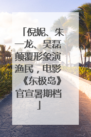 倪妮、朱一龙、吴磊颠覆形象演渔民，电影《东极岛》官宣暑期档