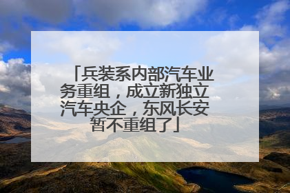 兵装系内部汽车业务重组，成立新独立汽车央企，东风长安暂不重组了