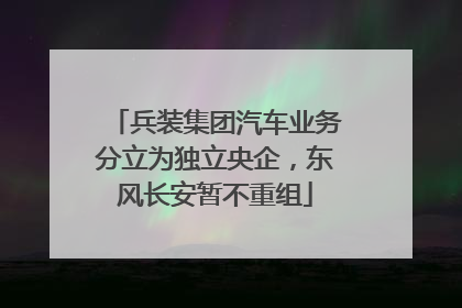 兵装集团汽车业务分立为独立央企，东风长安暂不重组