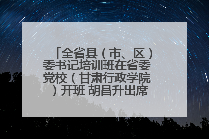 全省县（市、区）委书记培训班在省委党校（甘肃行政学院）开班 胡昌升出席开班式并讲话