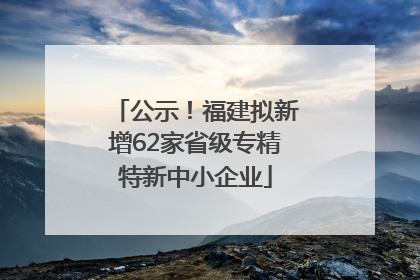 公示！福建拟新增62家省级专精特新中小企业