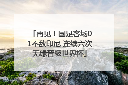 再见！国足客场0-1不敌印尼 连续六次无缘晋级世界杯