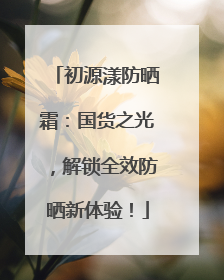 初源漾防晒霜：国货之光，解锁全效防晒新体验！