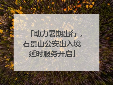 助力暑期出行，石景山公安出入境延时服务开启