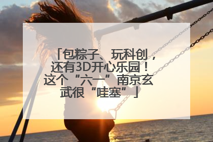 包粽子、玩科创，还有3D开心乐园！这个“六一”南京玄武很“哇塞”
