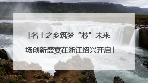 名士之乡筑梦“芯”未来 一场创新盛宴在浙江绍兴开启