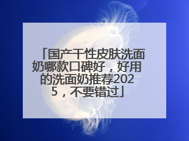 国产干性皮肤洗面奶哪款口碑好，好用的洗面奶推荐2025，不要错过