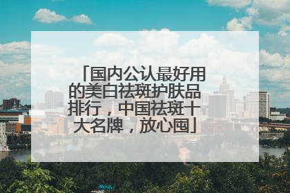 国内公认最好用的美白祛斑护肤品排行，中国祛斑十大名牌，放心囤