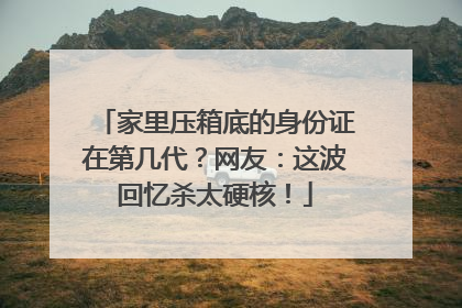 家里压箱底的身份证在第几代？网友：这波回忆杀太硬核！