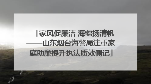 家风促廉洁 海疆扬清帆——山东烟台海警局注重家庭助廉提升执法质效侧记