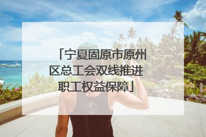 宁夏固原市原州区总工会双线推进职工权益保障