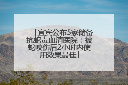 宜宾公布5家储备抗蛇毒血清医院：被蛇咬伤后2小时内使用效果最佳