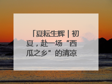 夏耘生辉｜初夏，赴一场“西瓜之乡”的清凉邀约吧！