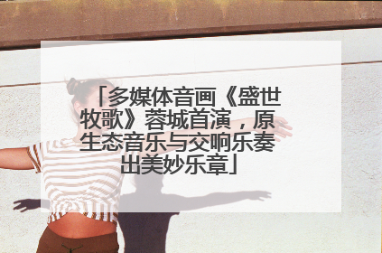 多媒体音画《盛世牧歌》蓉城首演，原生态音乐与交响乐奏出美妙乐章