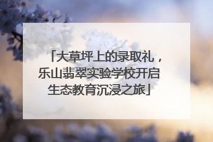 大草坪上的录取礼，乐山翡翠实验学校开启生态教育沉浸之旅