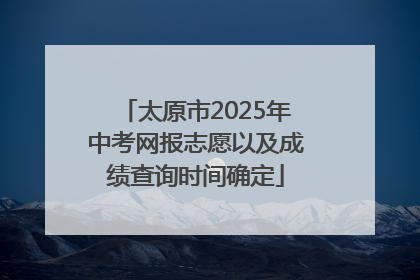 太原市2025年中考网报志愿以及成绩查询时间确定