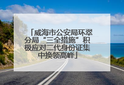 威海市公安局环翠分局“三全措施”积极应对二代身份证集中换领高峰