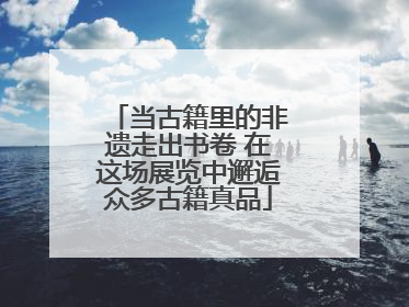 当古籍里的非遗走出书卷 在这场展览中邂逅众多古籍真品