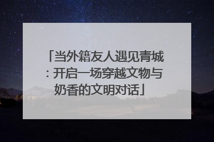 当外籍友人遇见青城：开启一场穿越文物与奶香的文明对话
