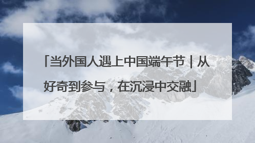 当外国人遇上中国端午节｜从好奇到参与，在沉浸中交融