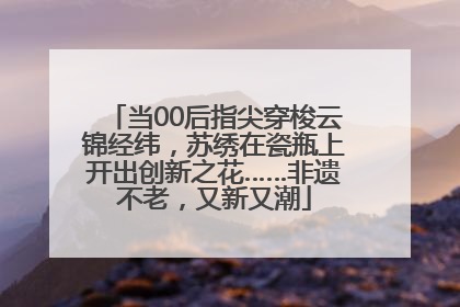 当00后指尖穿梭云锦经纬，苏绣在瓷瓶上开出创新之花……非遗不老，又新又潮