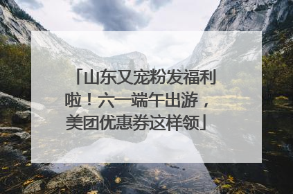 山东又宠粉发福利啦！六一端午出游，美团优惠券这样领