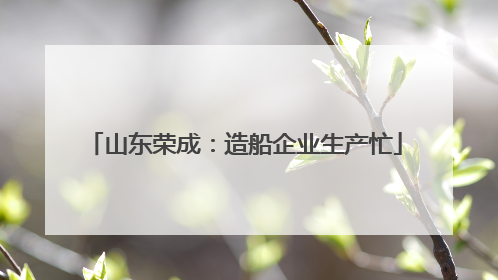 山东荣成：造船企业生产忙