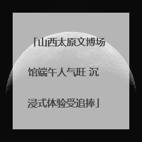 山西太原文博场馆端午人气旺 沉浸式体验受追捧